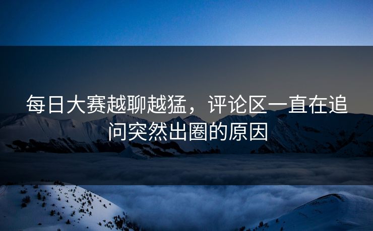 每日大赛越聊越猛，评论区一直在追问突然出圈的原因  第1张