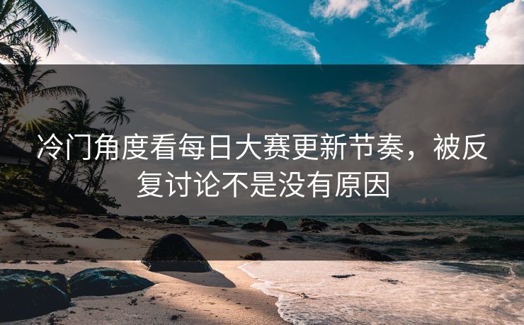 冷门角度看每日大赛更新节奏，被反复讨论不是没有原因  第1张