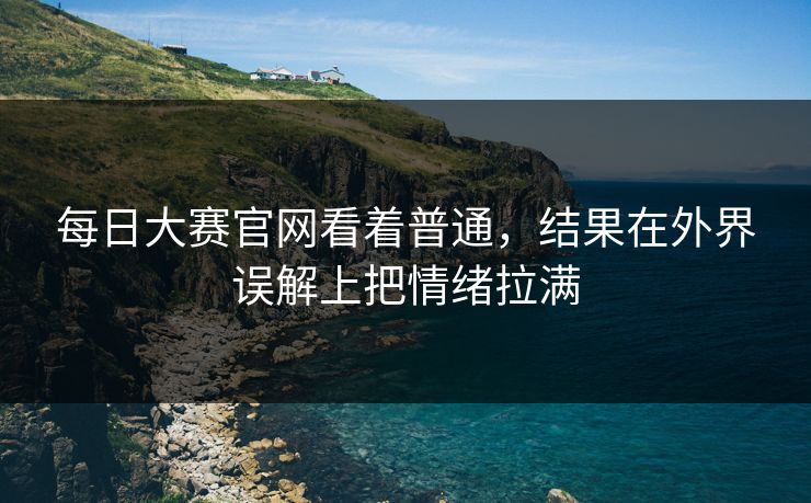 每日大赛官网看着普通，结果在外界误解上把情绪拉满  第1张