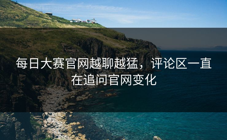 每日大赛官网越聊越猛，评论区一直在追问官网变化  第1张