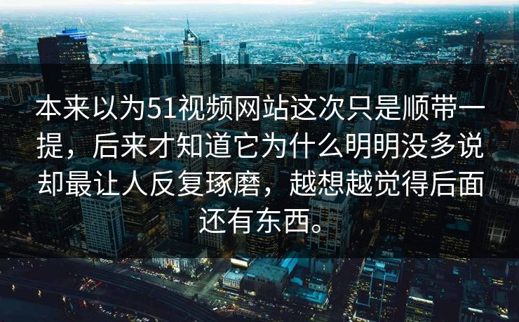 本来以为51视频网站这次只是顺带一提，后来才知道它为什么明明没多说却最让人反复琢磨，越想越觉得后面还有东西。  第1张