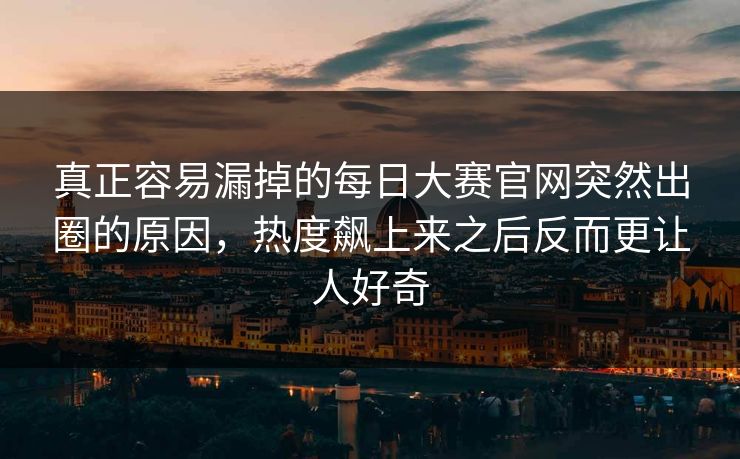 真正容易漏掉的每日大赛官网突然出圈的原因，热度飙上来之后反而更让人好奇  第1张