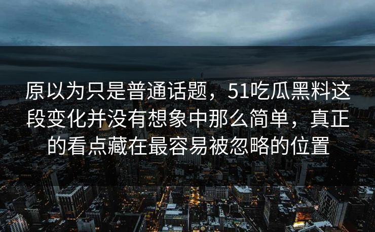 原以为只是普通话题，51吃瓜黑料这段变化并没有想象中那么简单，真正的看点藏在最容易被忽略的位置  第1张
