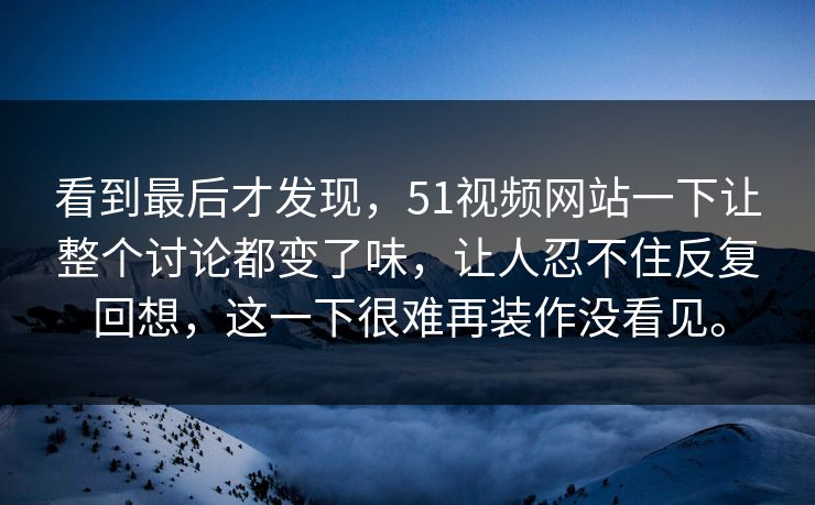 看到最后才发现，51视频网站一下让整个讨论都变了味，让人忍不住反复回想，这一下很难再装作没看见。  第1张