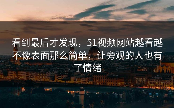 看到最后才发现，51视频网站越看越不像表面那么简单，让旁观的人也有了情绪  第1张