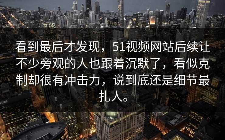 看到最后才发现，51视频网站后续让不少旁观的人也跟着沉默了，看似克制却很有冲击力，说到底还是细节最扎人。  第1张