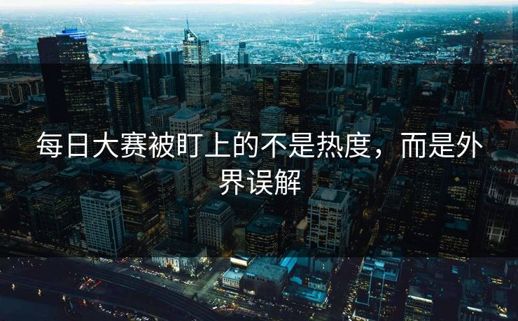 每日大赛被盯上的不是热度，而是外界误解  第1张