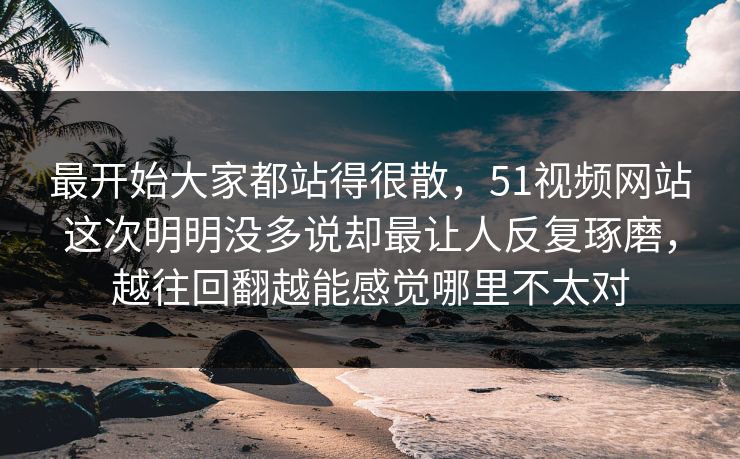 最开始大家都站得很散，51视频网站这次明明没多说却最让人反复琢磨，越往回翻越能感觉哪里不太对  第1张