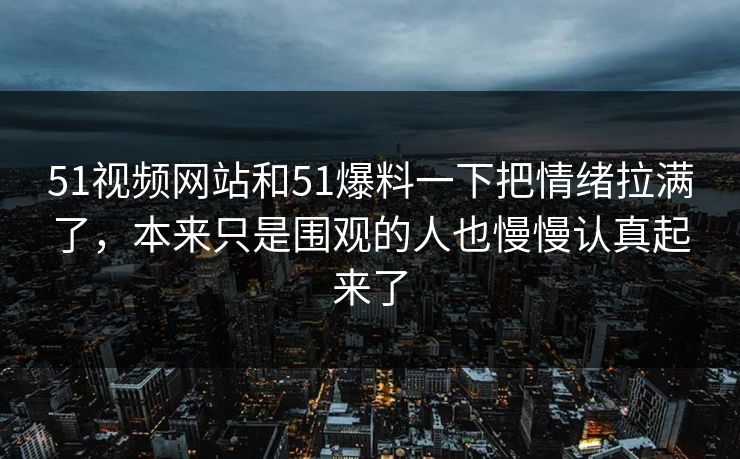 51视频网站和51爆料一下把情绪拉满了，本来只是围观的人也慢慢认真起来了  第1张