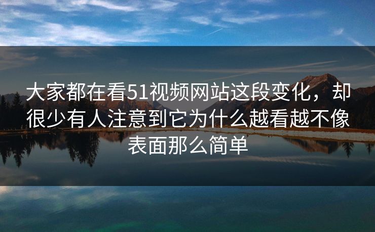 大家都在看51视频网站这段变化，却很少有人注意到它为什么越看越不像表面那么简单  第1张