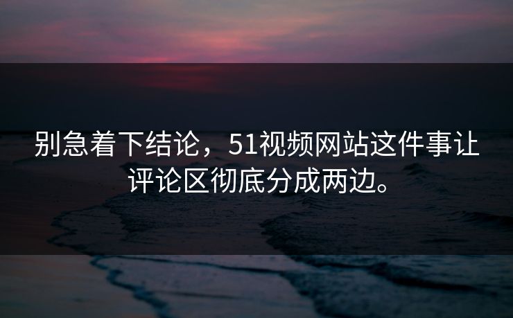 别急着下结论，51视频网站这件事让评论区彻底分成两边。  第1张