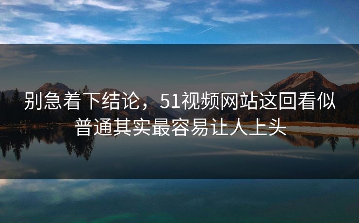 别急着下结论，51视频网站这回看似普通其实最容易让人上头  第1张