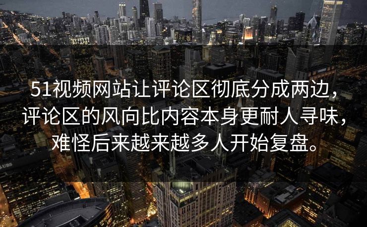51视频网站让评论区彻底分成两边，评论区的风向比内容本身更耐人寻味，难怪后来越来越多人开始复盘。  第1张