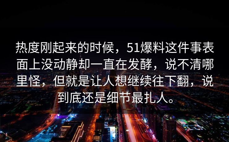 热度刚起来的时候，51爆料这件事表面上没动静却一直在发酵，说不清哪里怪，但就是让人想继续往下翻，说到底还是细节最扎人。  第1张