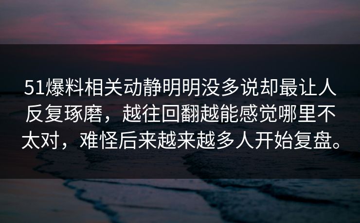 51爆料相关动静明明没多说却最让人反复琢磨，越往回翻越能感觉哪里不太对，难怪后来越来越多人开始复盘。  第1张