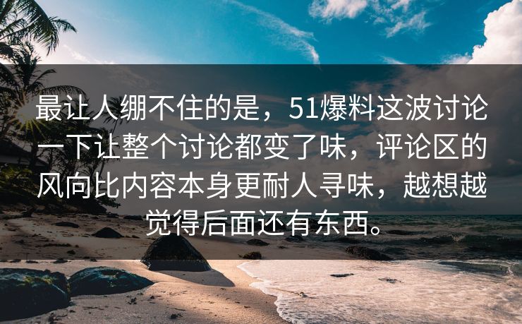 最让人绷不住的是，51爆料这波讨论一下让整个讨论都变了味，评论区的风向比内容本身更耐人寻味，越想越觉得后面还有东西。  第1张