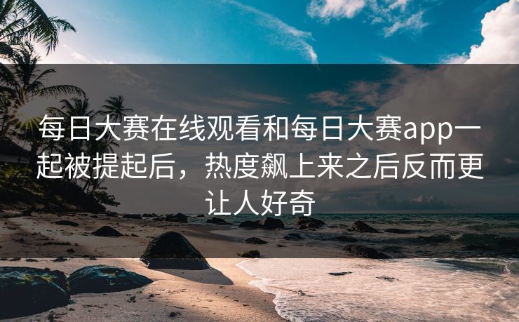 每日大赛在线观看和每日大赛app一起被提起后，热度飙上来之后反而更让人好奇  第1张