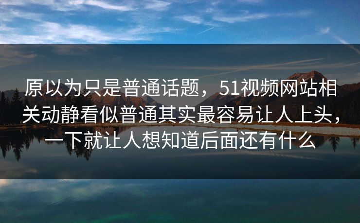 原以为只是普通话题，51视频网站相关动静看似普通其实最容易让人上头，一下就让人想知道后面还有什么  第1张