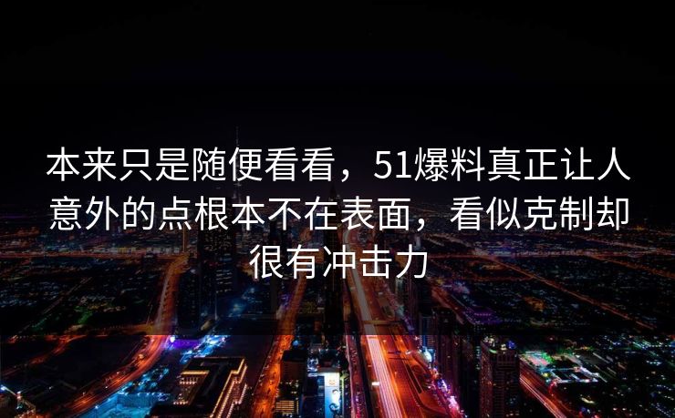 本来只是随便看看，51爆料真正让人意外的点根本不在表面，看似克制却很有冲击力  第1张