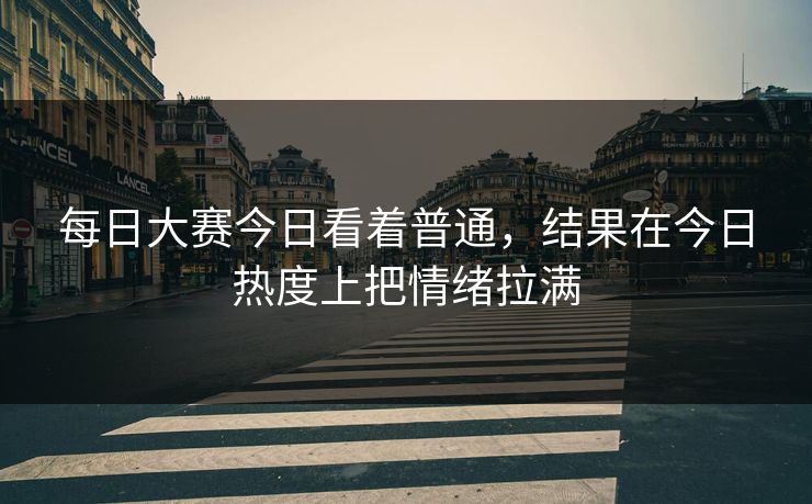 每日大赛今日看着普通，结果在今日热度上把情绪拉满  第1张