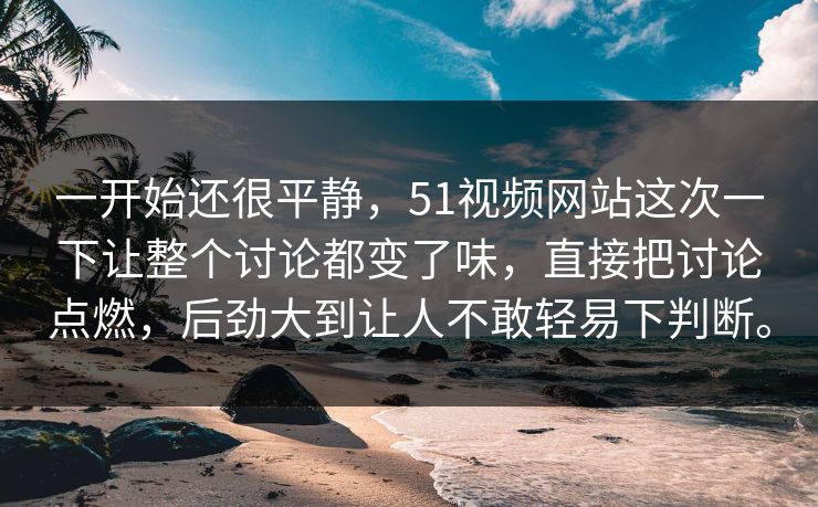 一开始还很平静，51视频网站这次一下让整个讨论都变了味，直接把讨论点燃，后劲大到让人不敢轻易下判断。  第1张