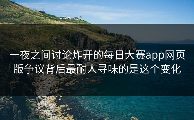 一夜之间讨论炸开的每日大赛app网页版争议背后最耐人寻味的是这个变化  第1张