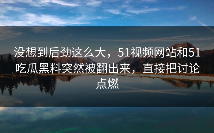 没想到后劲这么大，51视频网站和51吃瓜黑料突然被翻出来，直接把讨论点燃  第1张