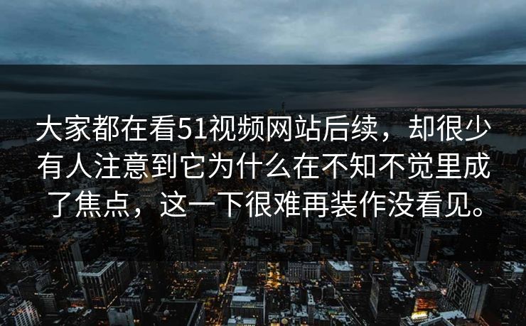 大家都在看51视频网站后续，却很少有人注意到它为什么在不知不觉里成了焦点，这一下很难再装作没看见。  第1张