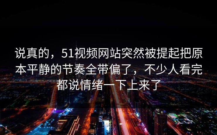 说真的，51视频网站突然被提起把原本平静的节奏全带偏了，不少人看完都说情绪一下上来了