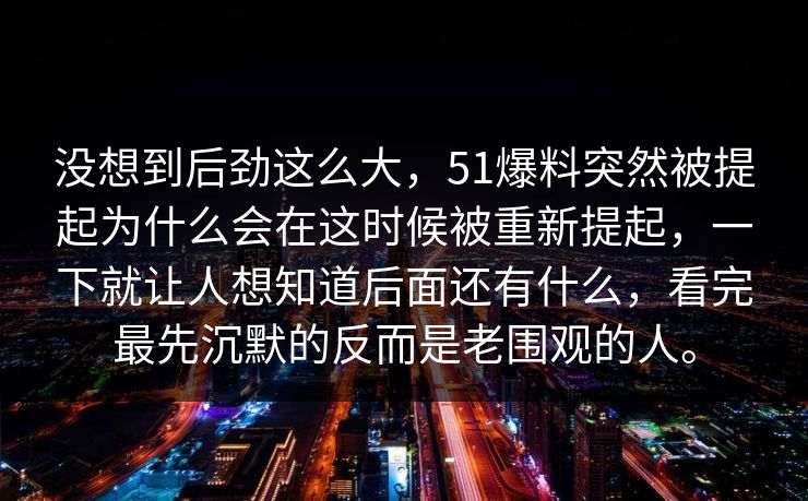 没想到后劲这么大，51爆料突然被提起为什么会在这时候被重新提起，一下就让人想知道后面还有什么，看完最先沉默的反而是老围观的人。