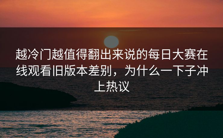越冷门越值得翻出来说的每日大赛在线观看旧版本差别，为什么一下子冲上热议
