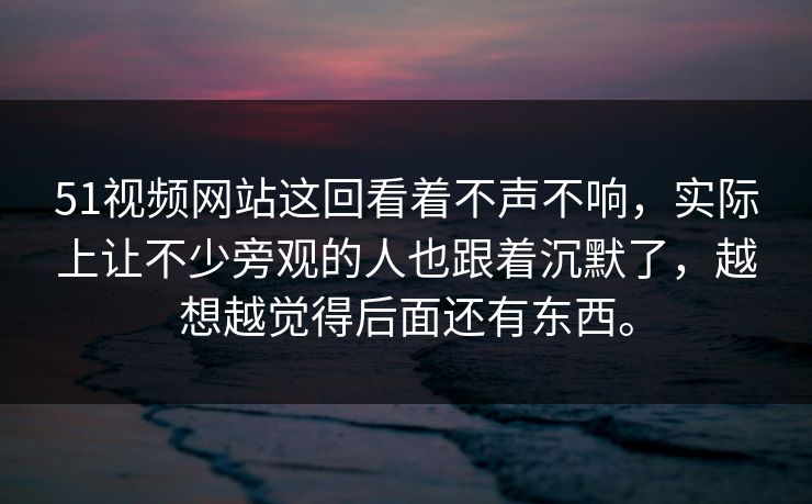 51视频网站这回看着不声不响，实际上让不少旁观的人也跟着沉默了，越想越觉得后面还有东西。