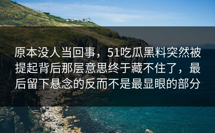 原本没人当回事，51吃瓜黑料突然被提起背后那层意思终于藏不住了，最后留下悬念的反而不是最显眼的部分