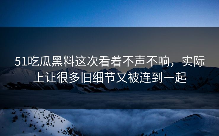 51吃瓜黑料这次看着不声不响，实际上让很多旧细节又被连到一起