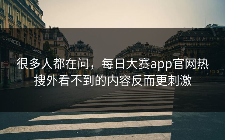 很多人都在问，每日大赛app官网热搜外看不到的内容反而更刺激