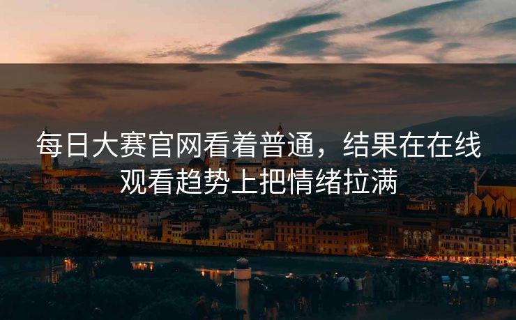 每日大赛官网看着普通，结果在在线观看趋势上把情绪拉满  第1张