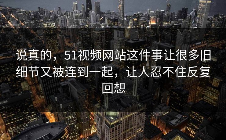 说真的，51视频网站这件事让很多旧细节又被连到一起，让人忍不住反复回想  第1张