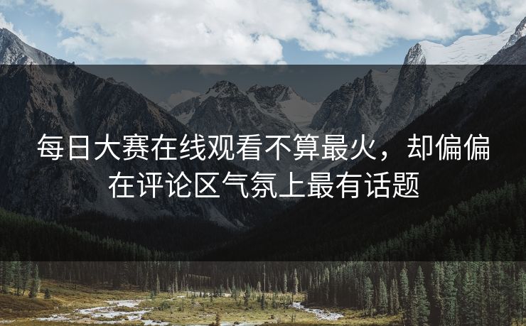 每日大赛在线观看不算最火，却偏偏在评论区气氛上最有话题  第1张